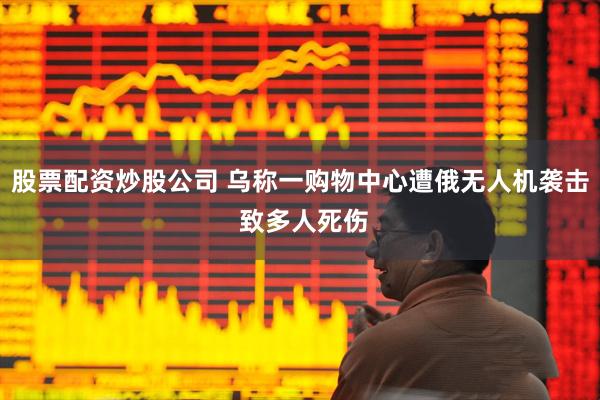 股票配资炒股公司 乌称一购物中心遭俄无人机袭击 致多人死伤