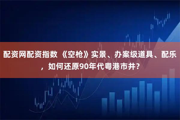 配资网配资指数 《空枪》实景、办案级道具、配乐，如何还原90年代粤港市井？